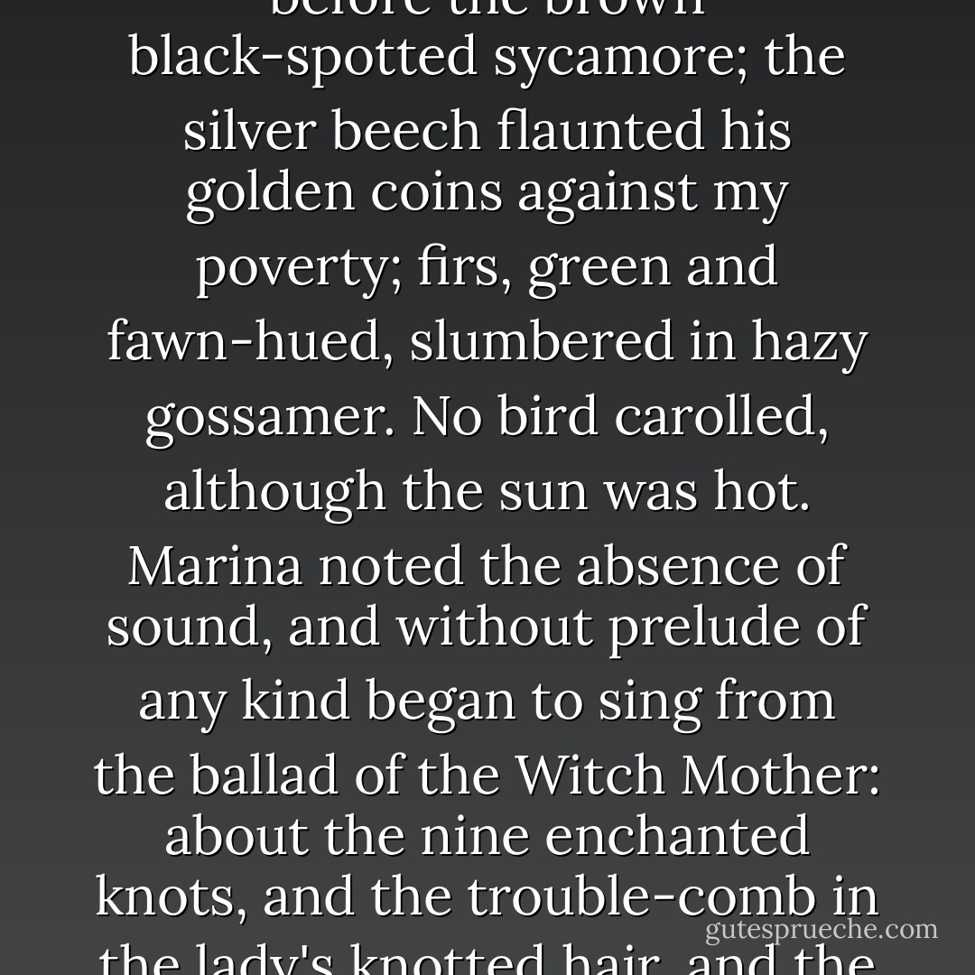 When she had arranged her household affairs, she came to the library and bade me follow her. Then, with the mirror still swinging against her knees, she led me through the garden and the wilderness down to a misty wood. It being autumn, the trees were tinted gloriously in dusky bars of colouring. The rowan, with his amber leaves and scarlet berries, stood before the brown black-spotted sycamore; the silver beech flaunted his golden coins against my poverty; firs, green and fawn-hued, slumbered in hazy gossamer. No bird carolled, although the sun was hot. Marina noted the absence of sound, and without prelude of any kind began to sing from the ballad of the Witch Mother: about the nine enchanted knots, and the trouble-comb in the lady's knotted hair, and the master-kid that ran beneath her couch. Every drop of my blood froze in dread, for whilst she sang her face took on the majesty of one who traffics with infernal powers. As the shade of the trees fell over her, and we passed intermittently out of the light, I saw that her eyes glittered like rings of sapphires.<br /><br />("The Basilisk") - R. Murray Gilchrist