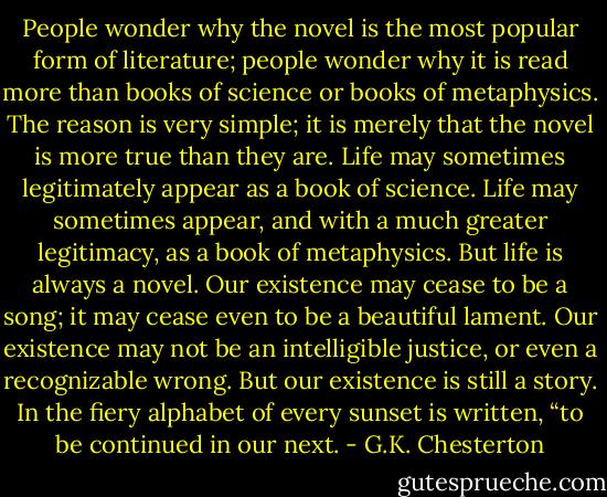 People wonder why the novel is the most popular form of literature; people wonder why it is read more than books of science or books of metaphysics. The reason is very simple; it is merely that the novel is more true than they are. Life may sometimes legitimately appear as a book of science. Life may sometimes appear, and with a much greater legitimacy, as a book of metaphysics. But life is always a novel. Our existence may cease to be a song; it may cease even to be a beautiful lament. Our existence may not be an intelligible justice, or even a recognizable wrong. But our existence is still a story. In the fiery alphabet of every sunset is written, “to be continued in our next. - G.K. Chesterton
