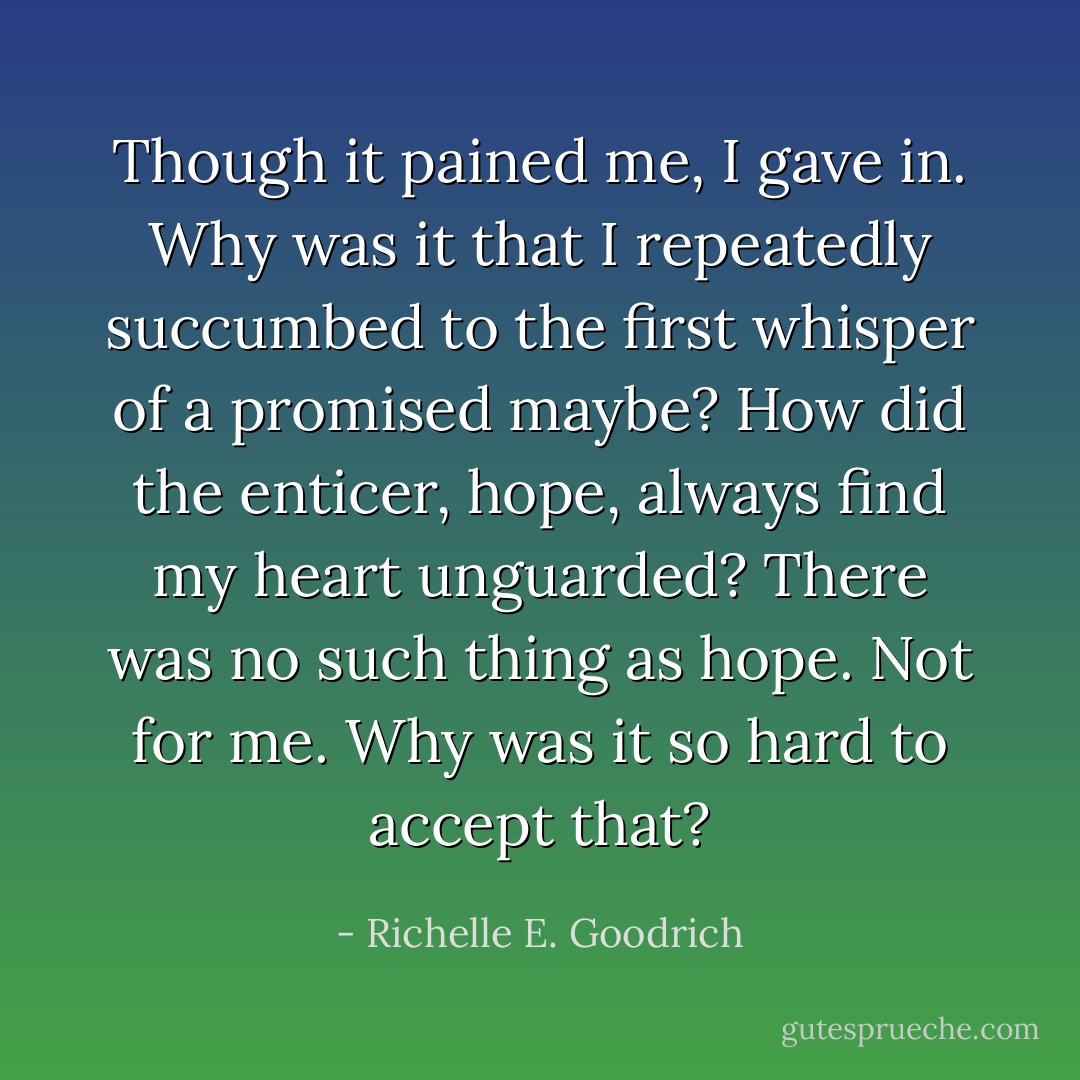 Though it pained me, I gave in. Why was it that I repeatedly succumbed to the first whisper of a promised maybe? How did the enticer, hope, always find my heart unguarded? There was no such thing as hope. Not for me. Why was it so hard to accept that? - Richelle E. Goodrich
