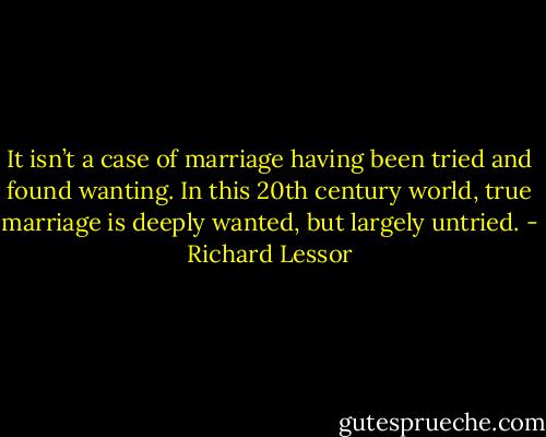 It isn’t a case of marriage having been tried and found wanting. In this 20th century world, true marriage is deeply wanted, but largely untried. - Richard Lessor