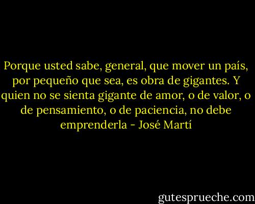 Porque usted sabe, general, que mover un país, por pequeño que sea, es obra de gigantes. Y quien no se sienta gigante de amor, o de valor, o de pensamiento, o de paciencia, no debe emprenderla - José Martí