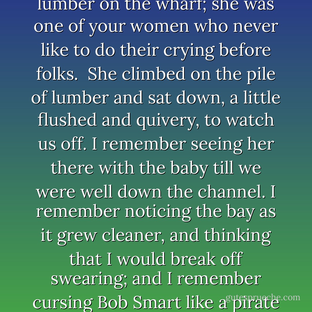 My wife and I said good-bye the next morning in a little sheltered place among the lumber on the wharf; she was one of your women who never like to do their crying before folks.<br /><br />She climbed on the pile of lumber and sat down, a little flushed and quivery, to watch us off. I remember seeing her there with the baby till we were well down the channel. I remember noticing the bay as it grew cleaner, and thinking that I would break off swearing; and I remember cursing Bob Smart like a pirate within an hour.<br /><br />("Kentucky's Ghost") - Elizabeth Stuart Phelps Ward