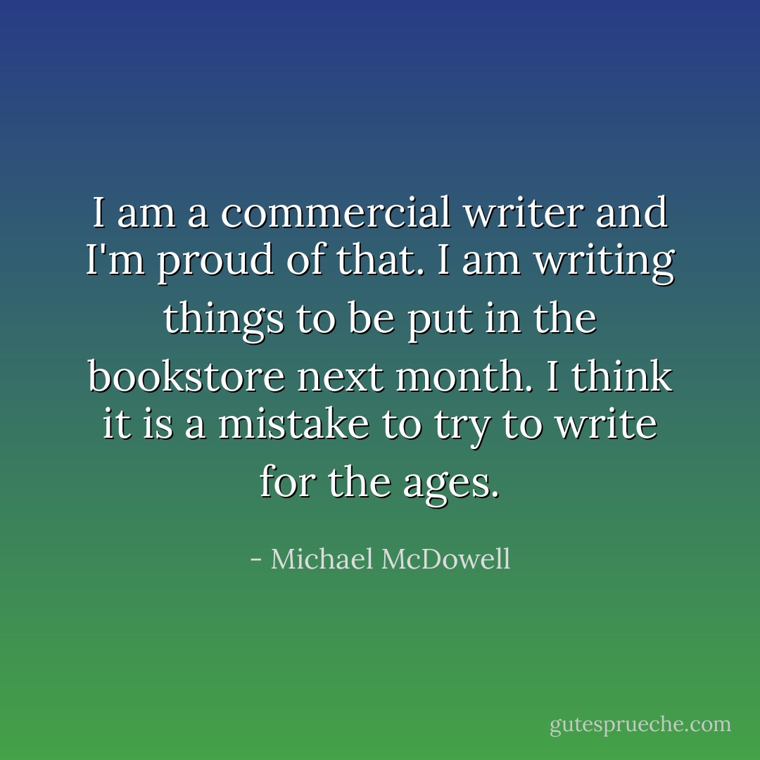 I am a commercial writer and I'm proud of that. I am writing things to be put in the bookstore next month. I think it is a mistake to try to write for the ages. - Michael McDowell