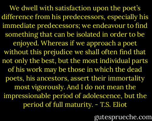 We dwell with satisfaction upon the poet’s difference from his predecessors, especially his immediate predecessors; we endeavour to find something that can be isolated in order to be enjoyed. Whereas if we approach a poet without this prejudice we shall often find that not only the best, but the most individual parts of his work may be those in which the dead poets, his ancestors, assert their immortality most vigorously. And I do not mean the impressionable period of adolescence, but the period of full maturity. - T.S. Eliot