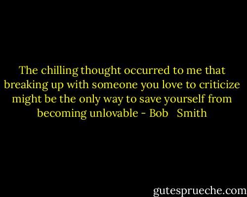 The chilling thought occurred to me that breaking up with someone you love to criticize might be the only way to save yourself from becoming unlovable - Bob   Smith