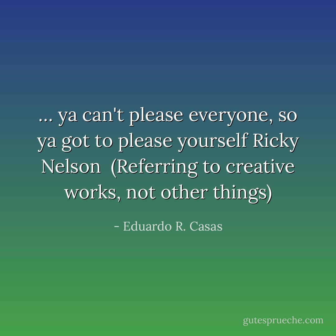 … ya can't please everyone, so ya got to please yourself<br />Ricky Nelson<br /><br />(Referring to creative works, not other things) - Eduardo R. Casas