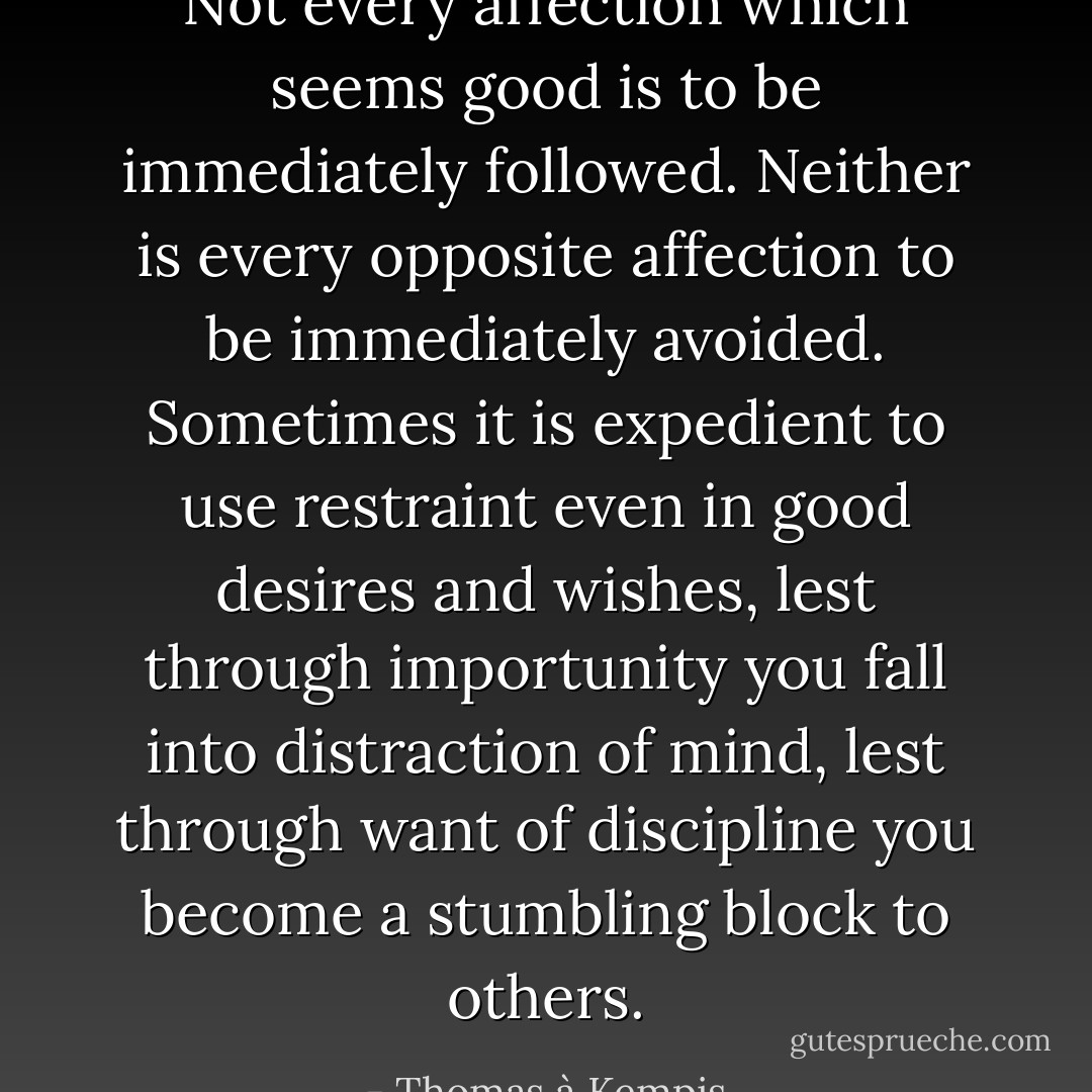 Not every affection which seems good is to be immediately followed. Neither is every opposite affection to be immediately avoided. Sometimes it is expedient to use restraint even in good desires and wishes, lest through importunity you fall into distraction of mind, lest through want of discipline you become a stumbling block to others. - Thomas à Kempis