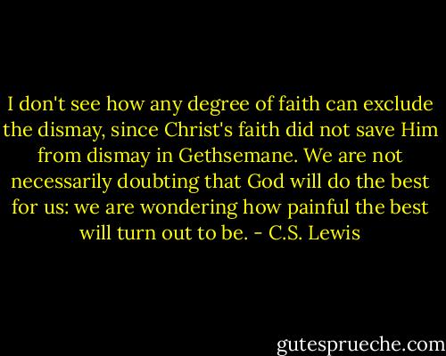 I don't see how any degree of faith can exclude the dismay, since Christ's faith did not save Him from dismay in Gethsemane. We are not necessarily doubting that God will do the best for us: we are wondering how painful the best will turn out to be. - C.S. Lewis