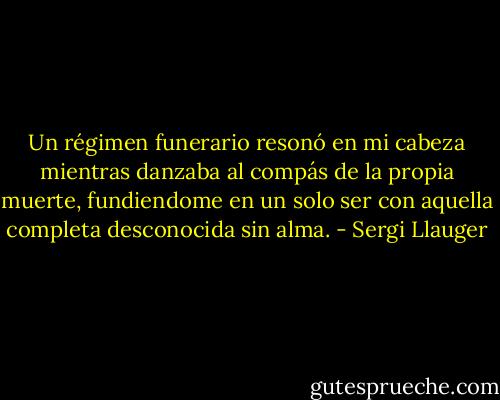 Un régimen funerario resonó en mi cabeza mientras danzaba al compás de la propia muerte, fundiendome en un solo ser con aquella completa desconocida sin alma. - Sergi Llauger