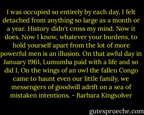 I was occupied so entirely by each day, I felt detached from anything so large as a month or a year. History didn't cross my mind. Now it does. Now I know, whatever your burdens, to hold yourself apart from the lot of more powerful men is an illusion. On that awful day in January 1961, Lumumba paid with a life and so did I. On the wings of an owl the fallen Congo came to haunt even our little family, we messengers of goodwill adrift on a sea of mistaken intentions. - Barbara Kingsolver