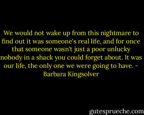 We would not wake up from this nightmare to find out it was someone's real life, and for once that someone wasn't just a poor unlucky nobody in a shack you could forget about. It was our life, the only one we were going to have. - Barbara Kingsolver