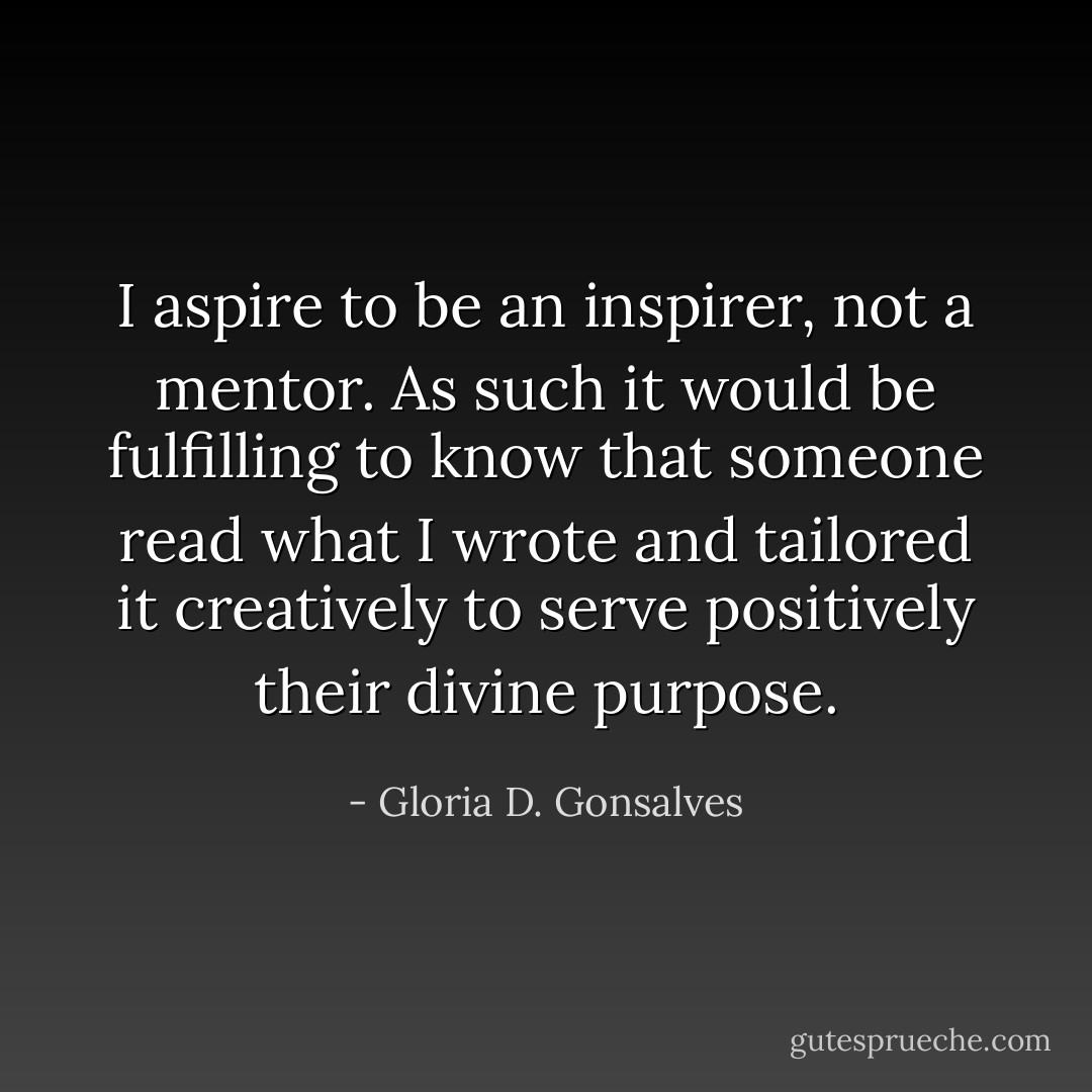 I aspire to be an inspirer, not a mentor. As such it would be fulfilling to know that someone read what I wrote and tailored it creatively to serve positively their divine purpose. - Gloria D. Gonsalves