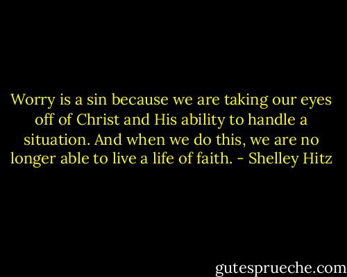Worry is a sin because we are taking our eyes off of Christ and His ability to handle a situation. And when we do this, we are no longer able to live a life of faith. - Shelley Hitz