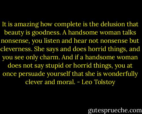 It is amazing how complete is the delusion that beauty is goodness. A handsome woman talks nonsense, you listen and hear not nonsense but cleverness. She says and does horrid things, and you see only charm. And if a handsome woman does not say stupid or horrid things, you at once persuade yourself that she is wonderfully clever and moral. - Leo Tolstoy