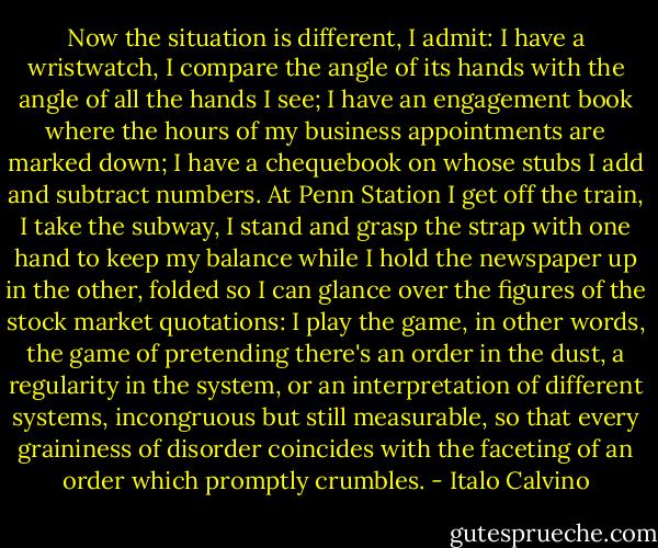 Now the situation is different, I admit: I have a wristwatch, I compare the angle of its hands with the angle of all the hands I see; I have an engagement book where the hours of my business appointments are marked down; I have a chequebook on whose stubs I add and subtract numbers. At Penn Station I get off the train, I take the subway, I stand and grasp the strap with one hand to keep my balance while I hold the newspaper up in the other, folded so I can glance over the figures of the stock market quotations: I play the game, in other words, the game of pretending there's an order in the dust, a regularity in the system, or an interpretation of different systems, incongruous but still measurable, so that every graininess of disorder coincides with the faceting of an order which promptly crumbles. - Italo Calvino