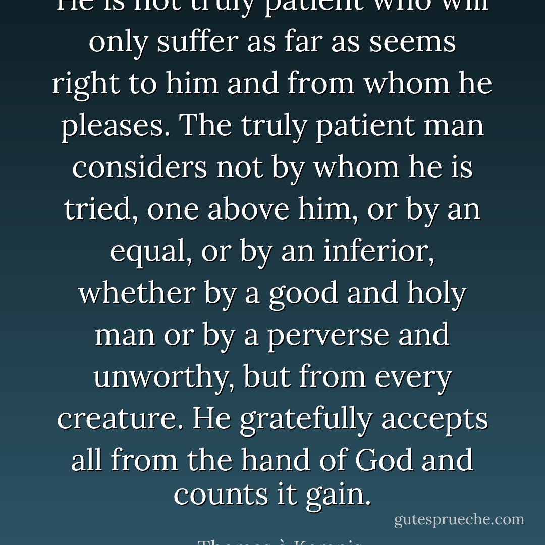 He is not truly patient who will only suffer as far as seems right to him and from whom he pleases. The truly patient man considers not by whom he is tried, one above him, or by an equal, or by an inferior, whether by a good and holy man or by a perverse and unworthy, but from every creature. He gratefully accepts all from the hand of God and counts it gain. - Thomas à Kempis