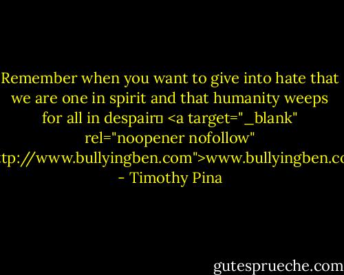 Remember when you want to give into hate that we are one in spirit and that humanity weeps for all in despair✌<br /><a target="_blank" rel="noopener nofollow" href="http://www.bullyingben.com">www.bullyingben.com</a> - Timothy Pina