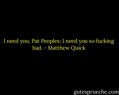 I need you, Pat Peoples; I need you so fucking bad. - Matthew Quick