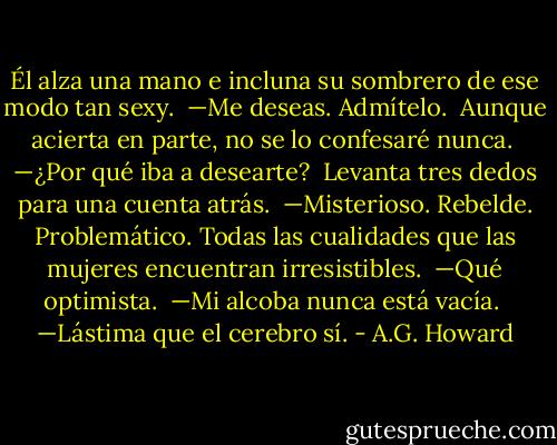 Él alza una mano e incluna su sombrero de ese modo tan sexy.<br /> —Me deseas. Admítelo.<br /> Aunque acierta en parte, no se lo confesaré nunca.<br /> —¿Por qué iba a desearte?<br /> Levanta tres dedos para una cuenta atrás.<br /> —Misterioso. Rebelde. Problemático. Todas las cualidades que las mujeres encuentran irresistibles.<br /> —Qué optimista.<br /> —Mi alcoba nunca está vacía.<br /> —Lástima que el cerebro sí. - A.G. Howard