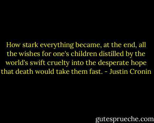 How stark everything became, at the end, all the wishes for one's children distilled by the world's swift cruelty into the desperate hope that death would take them fast. - Justin Cronin