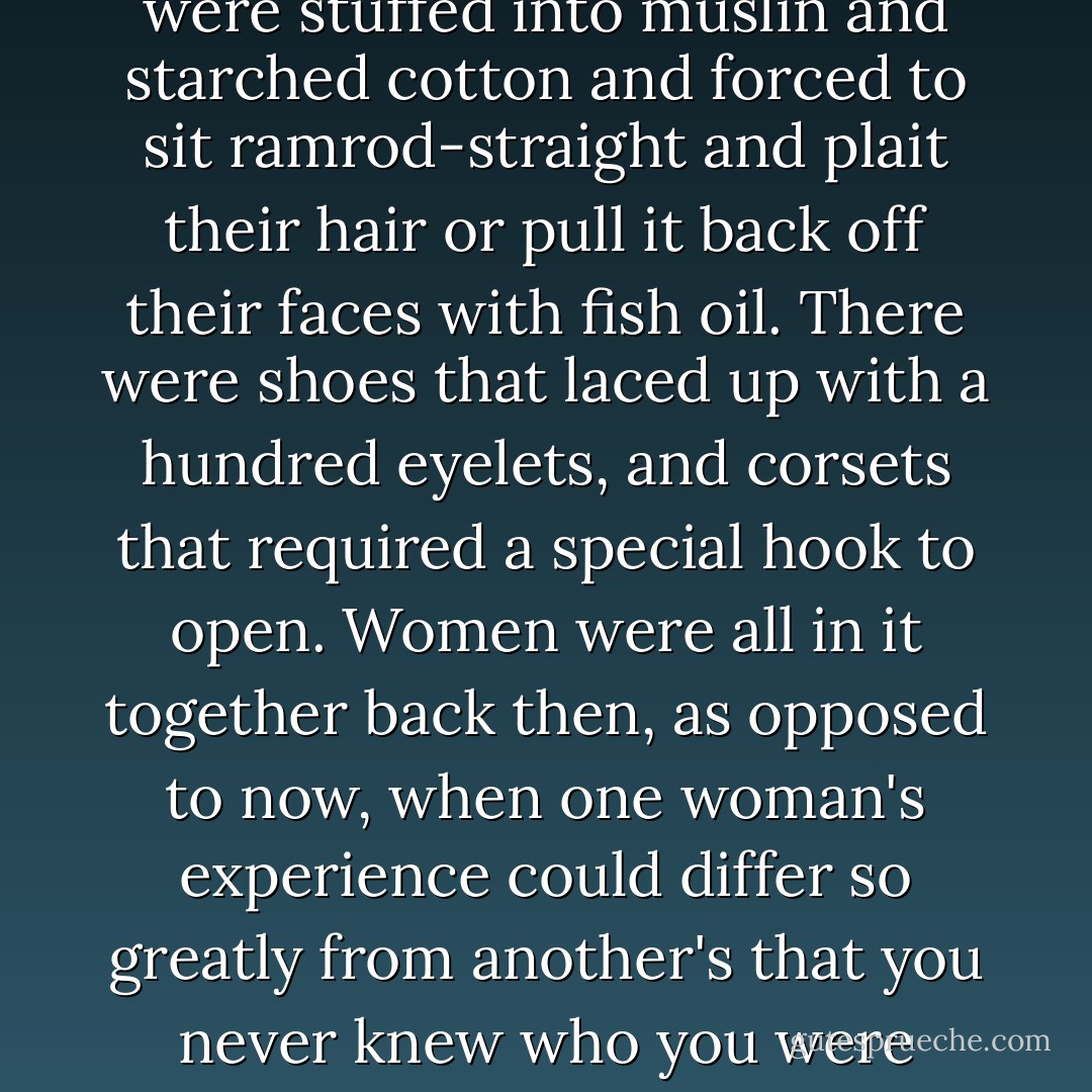 All of the women in that time and place, Thea had learned, were stuffed into muslin and starched cotton and forced to sit ramrod-straight and plait their hair or pull it back off their faces with fish oil. There were shoes that laced up with a hundred eyelets, and corsets that required a special hook to open. Women were all in it together back then, as opposed to now, when one woman's experience could differ so greatly from another's that you never knew who you were talking to. - Meg Wolitzer