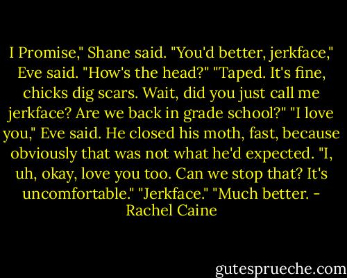 I Promise," Shane said.<br />"You'd better, jerkface," Eve said. "How's the head?"<br />"Taped. It's fine, chicks dig scars. Wait, did you just call me jerkface? Are we back in grade school?"<br />"I love you," Eve said.<br />He closed his moth, fast, because obviously that was not what he'd expected. "I, uh, okay, love you too. Can we stop that? It's uncomfortable."<br />"Jerkface."<br />"Much better. - Rachel Caine
