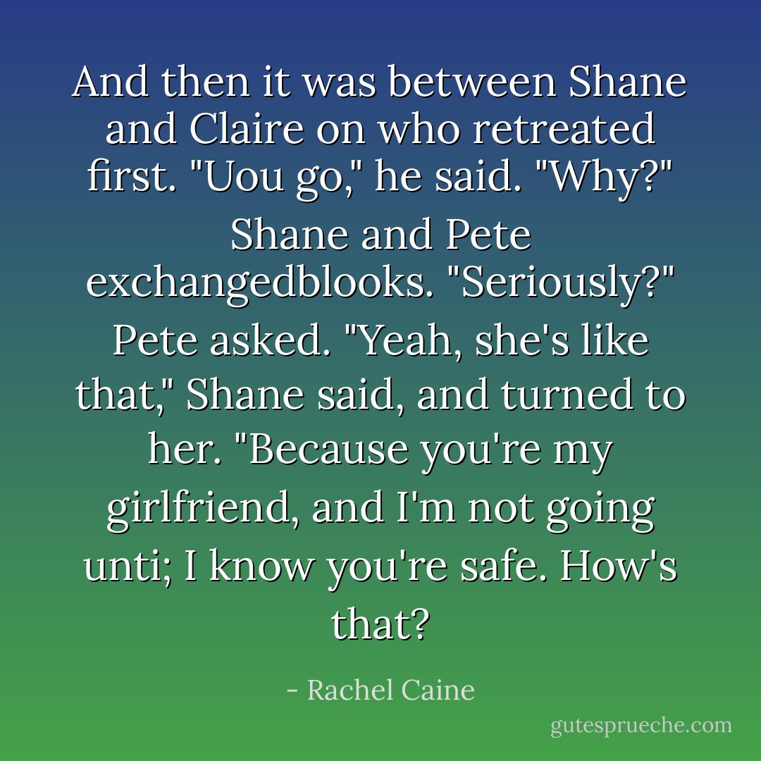 And then it was between Shane and Claire on who retreated first. "Uou go," he said.<br />"Why?"<br />Shane and Pete exchangedblooks. "Seriously?" Pete asked.<br />"Yeah, she's like that," Shane said, and turned to her. "Because you're my girlfriend, and I'm not going unti; I know you're safe. How's that? - Rachel Caine