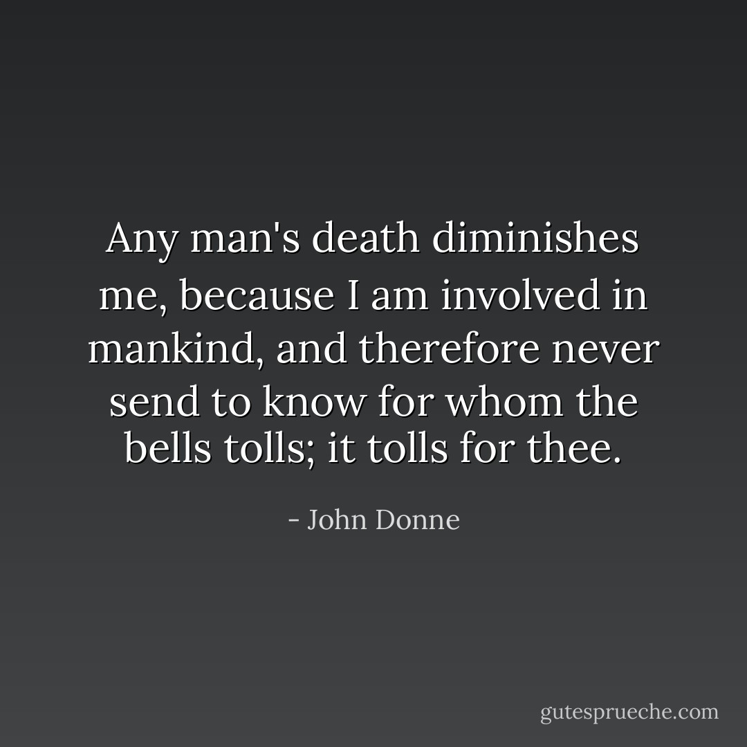 Any man's death diminishes me, because I am involved in mankind, and therefore never send to know for whom the bells tolls; it tolls for thee. - John Donne