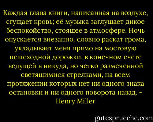 Каждая глава книги, написанная на воздухе, сгущает кровь; её музыка заглушает дикое беспокойство, стоящее в атмосфере. Ночь опускается внезапно, словно раскат грома, укладывает меня прямо на мостовую пешеходной дорожки, в конечном счете ведущей в никуда, но четко размеченной светящимися стрелками, на всем протяжении которых нет ни одного знака остановки и ни одного поворота назад. - Henry Miller