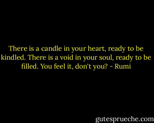 There is a candle in your heart, ready to be kindled.<br />There is a void in your soul, ready to be filled.<br />You feel it, don't you? - Rumi