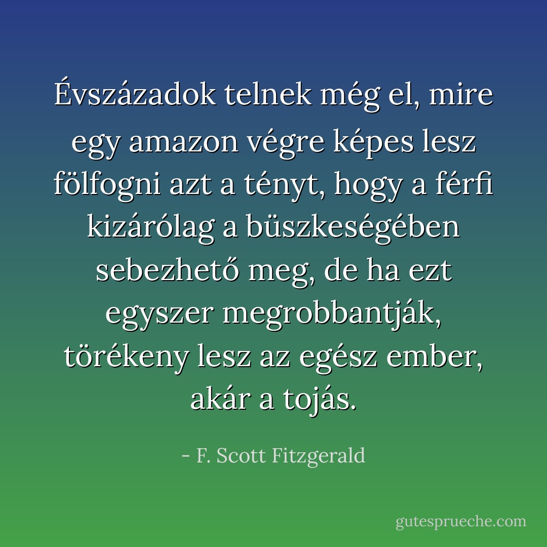 Évszázadok telnek még el, mire egy amazon végre képes lesz fölfogni azt a tényt, hogy a férfi kizárólag a büszkeségében sebezhető meg, de ha ezt egyszer megrobbantják, törékeny lesz az egész ember, akár a tojás. - F. Scott Fitzgerald