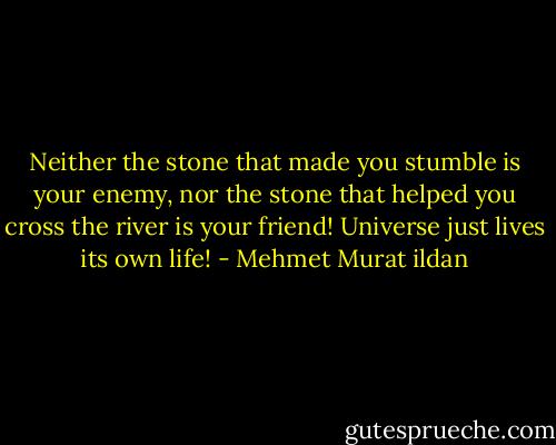 Neither the stone that made you stumble is your enemy, nor the stone that helped you cross the river is your friend! Universe just lives its own life! - Mehmet Murat ildan