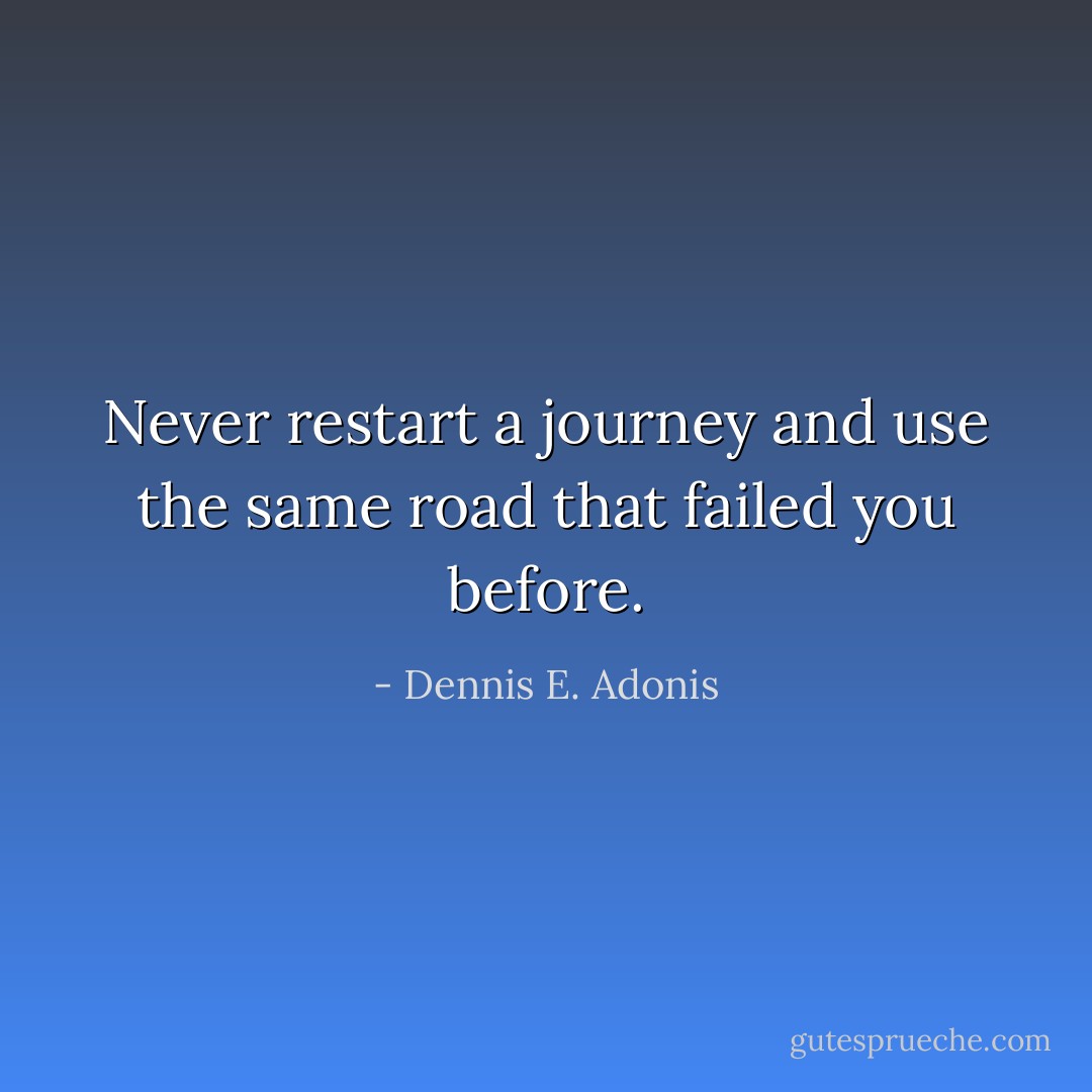 Never restart a journey and use the same road that failed you before. - Dennis E. Adonis