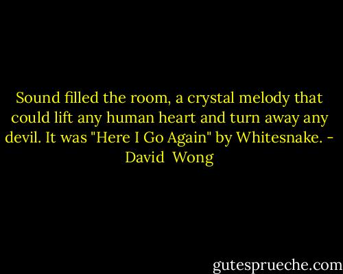 Sound filled the room, a crystal melody that could lift any human heart and turn away any devil.<br />It was "Here I Go Again" by Whitesnake. - David  Wong