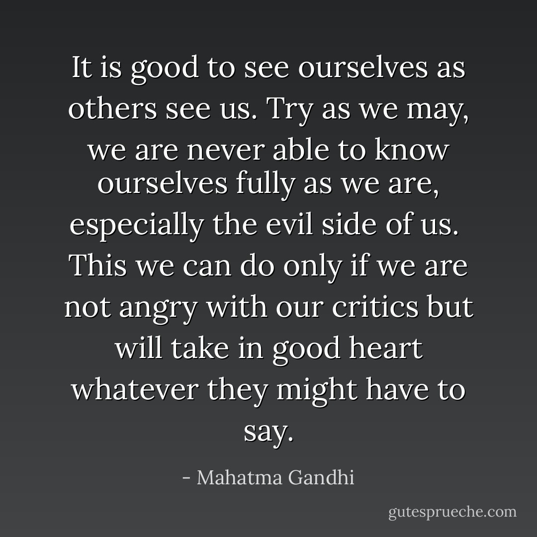 It is good to see ourselves as others see us. Try as we may, we are never<br />able to know ourselves fully as we are, especially the evil side of us. <br />This we can do only if we are not angry with our critics but will take in good heart whatever they might have to say. - Mahatma Gandhi