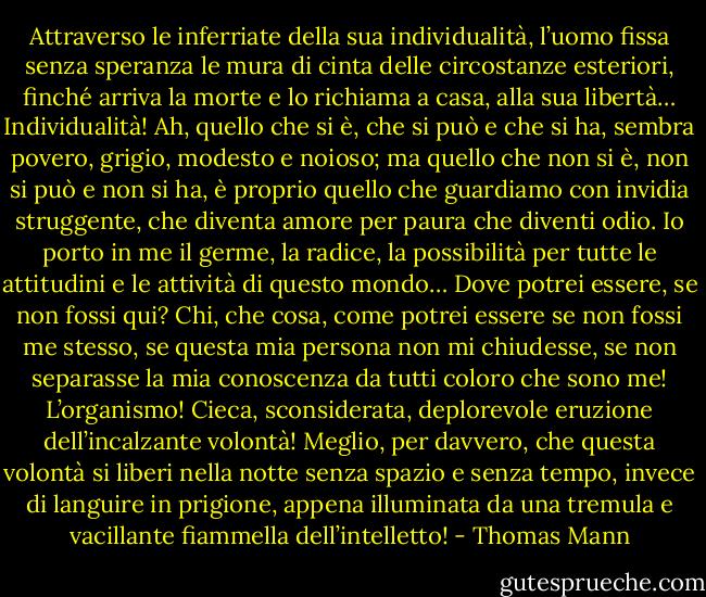 Attraverso le inferriate della sua individualità, l’uomo fissa senza speranza le mura di cinta delle circostanze esteriori, finché arriva la morte e lo richiama a casa, alla sua libertà… Individualità! Ah, quello che si è, che si può e che si ha, sembra povero, grigio, modesto e noioso; ma quello che non si è, non si può e non si ha, è proprio quello che guardiamo con invidia struggente, che diventa amore per paura che diventi odio. Io porto in me il germe, la radice, la possibilità per tutte le attitudini e le attività di questo mondo… Dove potrei essere, se non fossi qui? Chi, che cosa, come potrei essere se non fossi me stesso, se questa mia persona non mi chiudesse, se non separasse la mia conoscenza da tutti coloro che sono me! L’organismo! Cieca, sconsiderata, deplorevole eruzione dell’incalzante volontà! Meglio, per davvero, che questa volontà si liberi nella notte senza spazio e senza tempo, invece di languire in prigione, appena illuminata da una tremula e vacillante fiammella dell’intelletto! - Thomas Mann