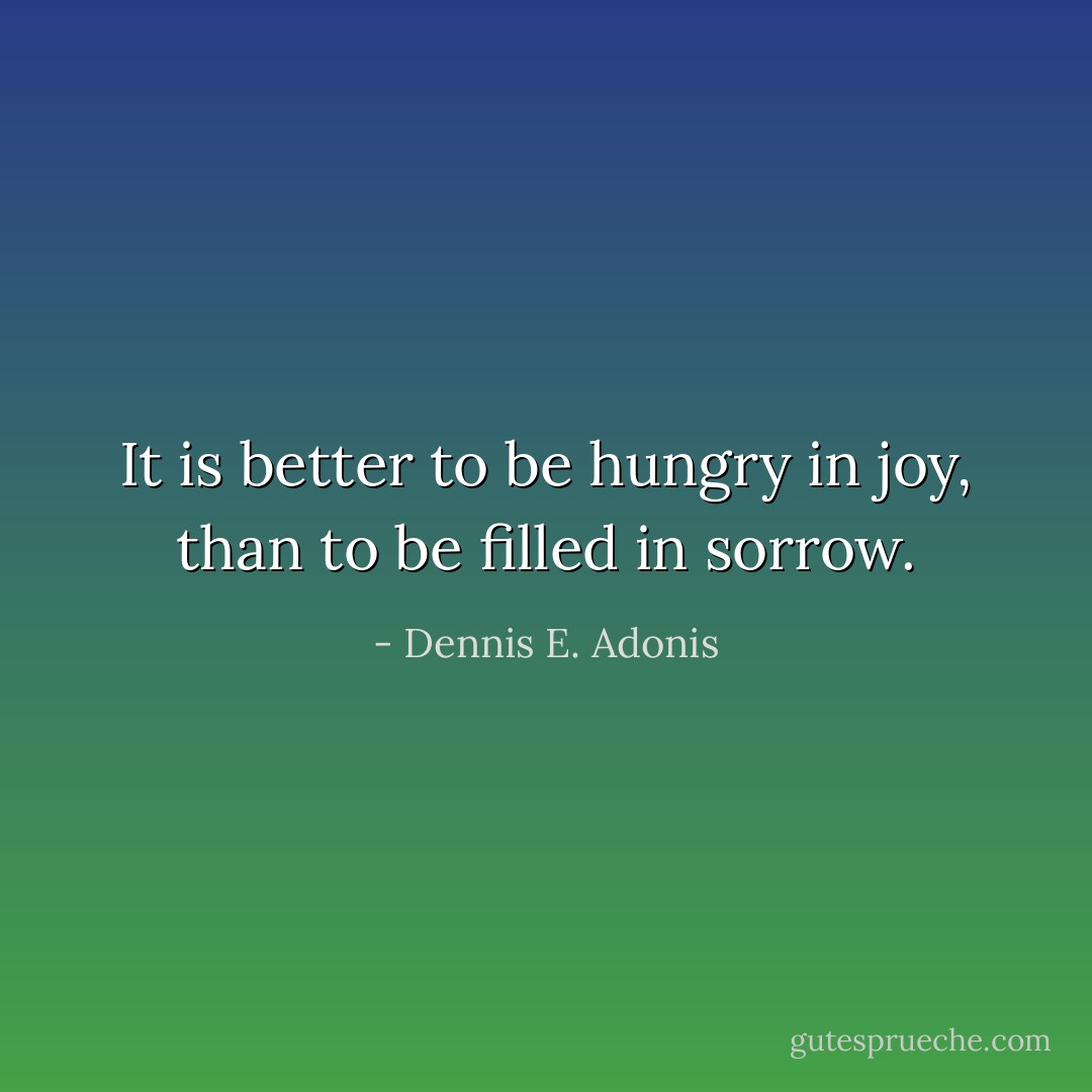 It is better to be hungry in joy, than to be filled in sorrow. - Dennis E. Adonis