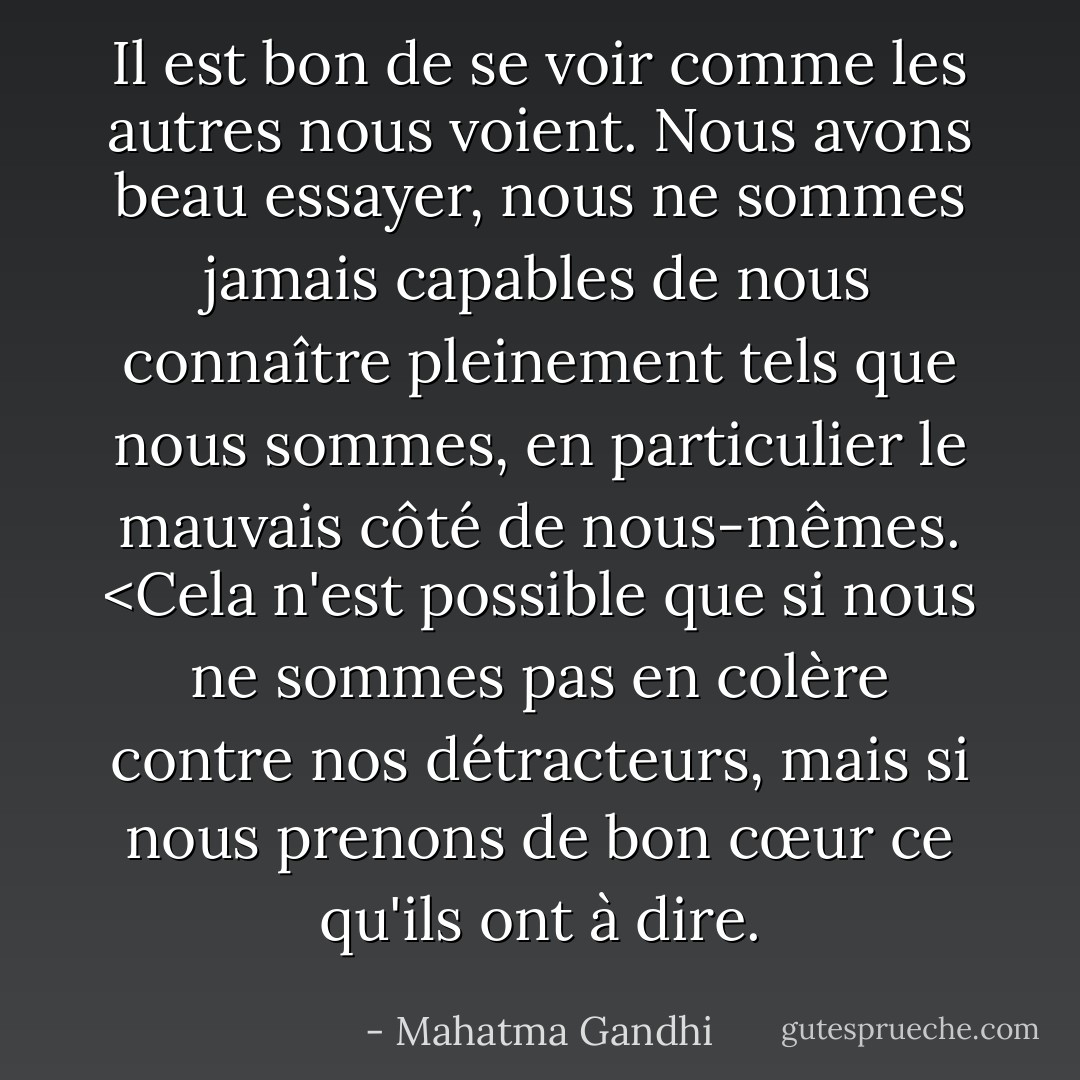 Il est bon de se voir comme les autres nous voient. Nous avons beau essayer, nous ne sommes jamais capables de nous connaître pleinement tels que nous sommes, en particulier le mauvais côté de nous-mêmes. <Cela n'est possible que si nous ne sommes pas en colère contre nos détracteurs, mais si nous prenons de bon cœur ce qu'ils ont à dire. - Mahatma Gandhi