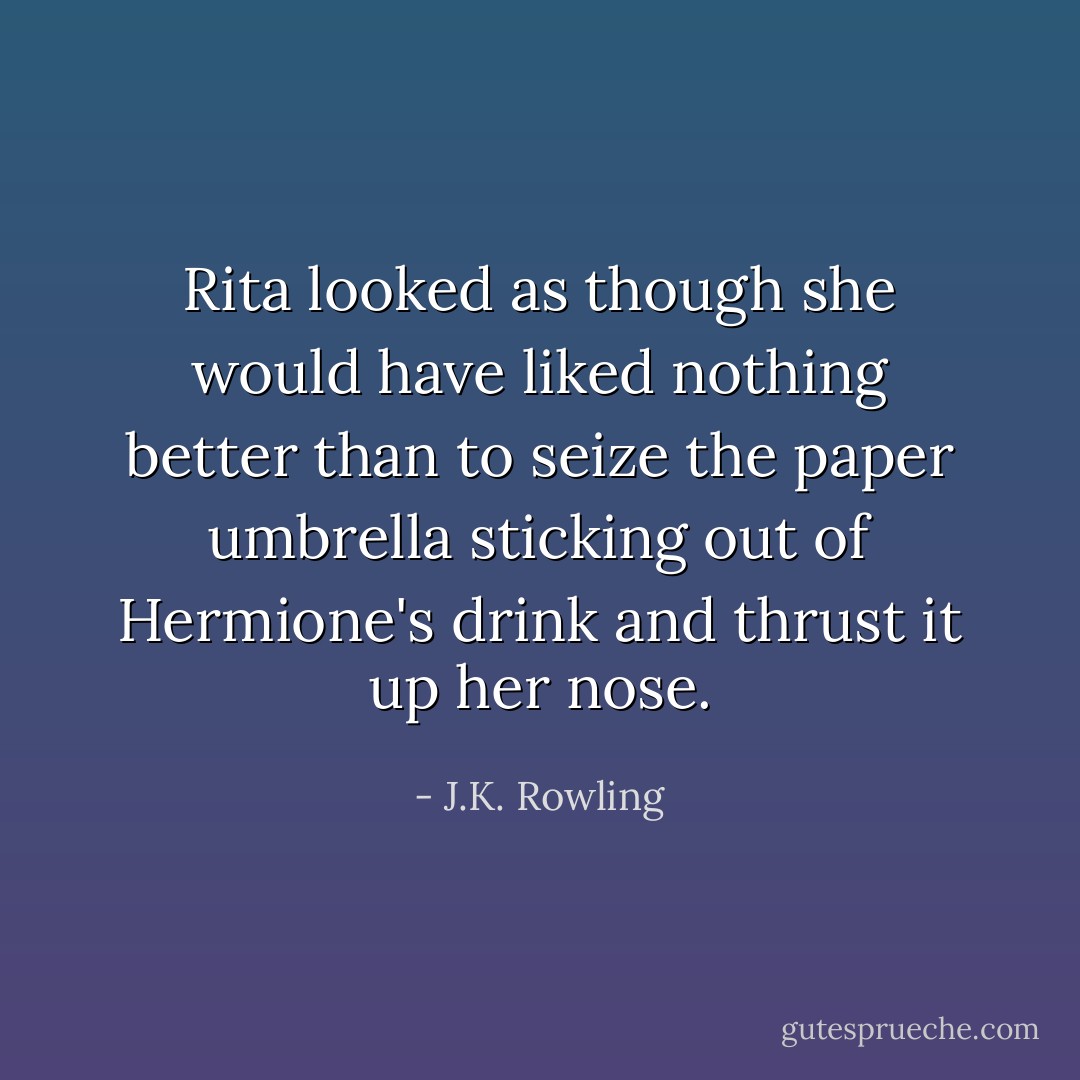Rita looked as though she would have liked nothing better than to seize the paper umbrella sticking out of Hermione's drink and thrust it up her nose. - J.K. Rowling