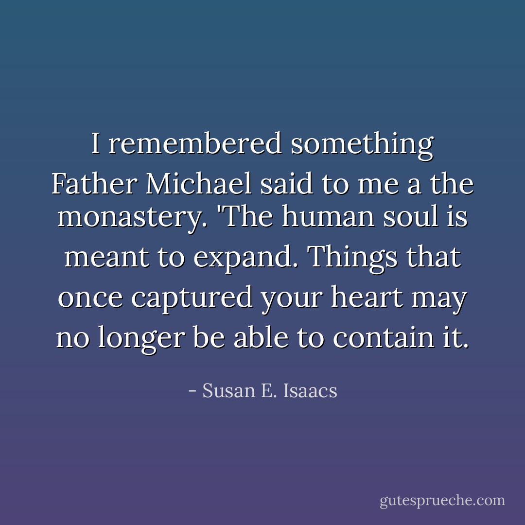 I remembered something Father Michael said to me a the monastery. 'The human soul is meant to expand. Things that once captured your heart may no longer be able to contain it. - Susan E. Isaacs
