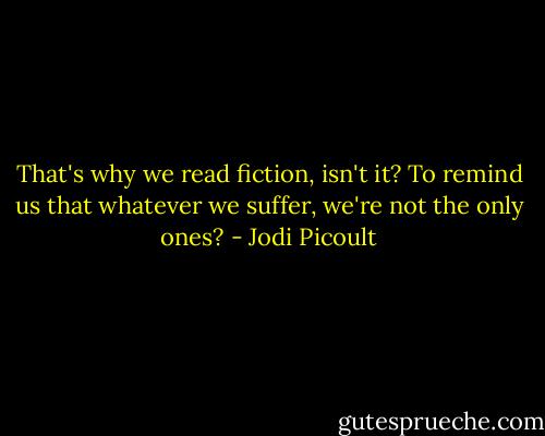 That's why we read fiction, isn't it? To remind us that whatever we suffer, we're not the only ones? - Jodi Picoult