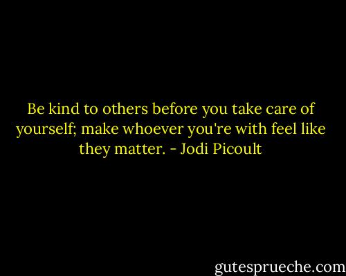 Be kind to others before you take care of yourself; make whoever you're with feel like they matter. - Jodi Picoult