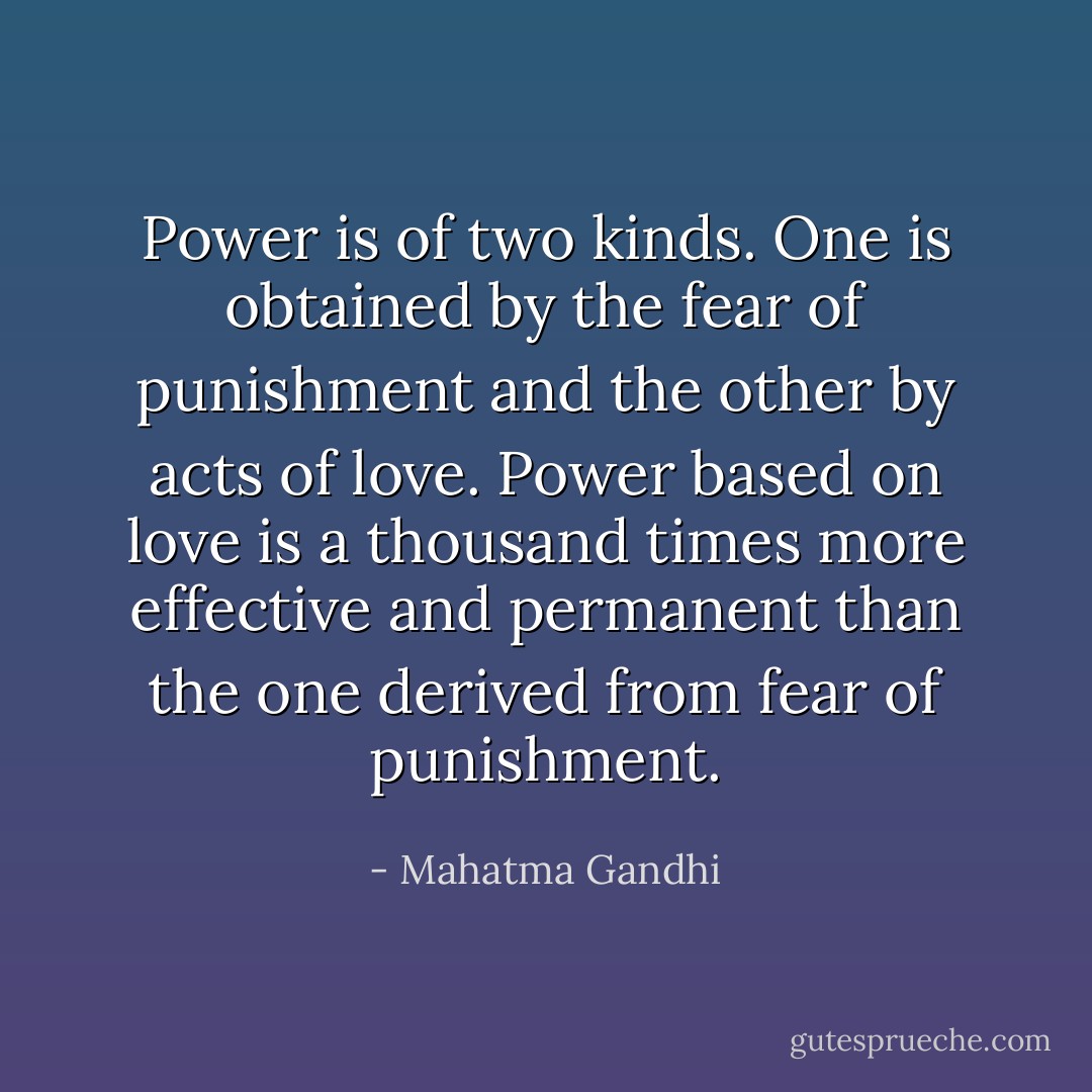 Power is of two kinds. One is obtained by the fear of punishment and the other by acts of love. Power based on love is a thousand times more effective and permanent than the one derived from fear of punishment. - Mahatma Gandhi