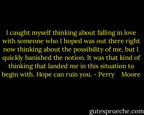 I caught myself thinking about falling in love with someone who I hoped was out there right now thinking about the possibility of me, but I quickly banished the notion. It was that kind of thinking that landed me in this situation to begin with. Hope can ruin you. - Perry    Moore
