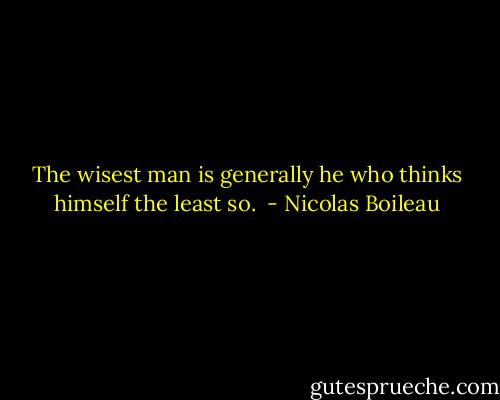 The wisest man is generally he who thinks himself the least so.  - Nicolas Boileau