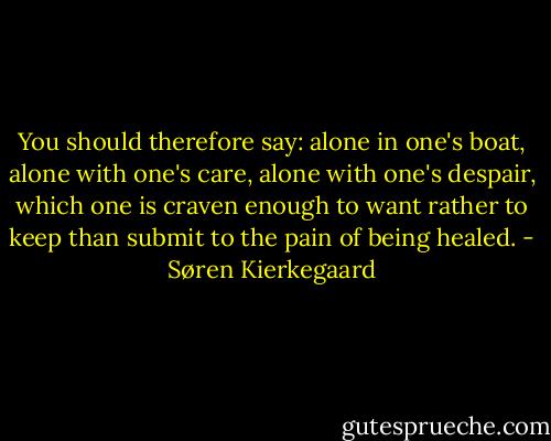You should therefore say: alone in one's boat, alone with one's care, alone with one's despair, which one is craven enough to want rather to keep than submit to the pain of being healed. - Søren Kierkegaard