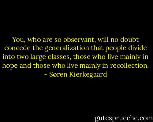 You, who are so observant, will no doubt concede the generalization that people divide into two large classes, those who live mainly in hope and those who live mainly in recollection. - Søren Kierkegaard