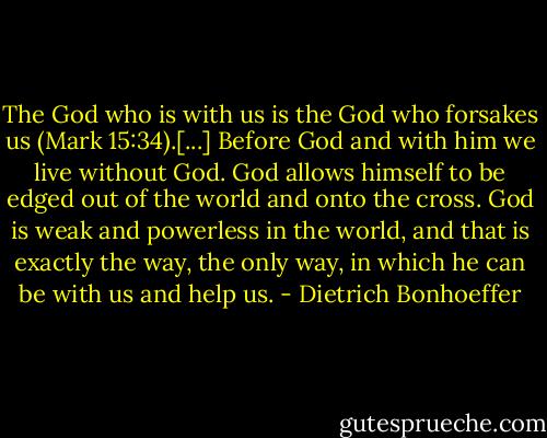 The God who is with us is the God who forsakes us (Mark 15:34).[...] Before God and with him we live without God. God allows himself to be edged out of the world and onto the cross. God is weak and powerless in the world, and that is exactly the way, the only way, in which he can be with us and help us. - Dietrich Bonhoeffer
