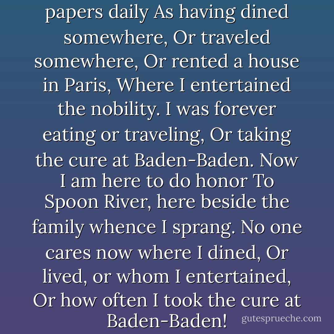 My name used to be in the papers daily<br />As having dined somewhere,<br />Or traveled somewhere,<br />Or rented a house in Paris,<br />Where I entertained the nobility.<br />I was forever eating or traveling,<br />Or taking the cure at Baden-Baden.<br />Now I am here to do honor<br />To Spoon River, here beside the family whence I sprang.<br />No one cares now where I dined,<br />Or lived, or whom I entertained,<br />Or how often I took the cure at Baden-Baden! - Edgar Lee Masters