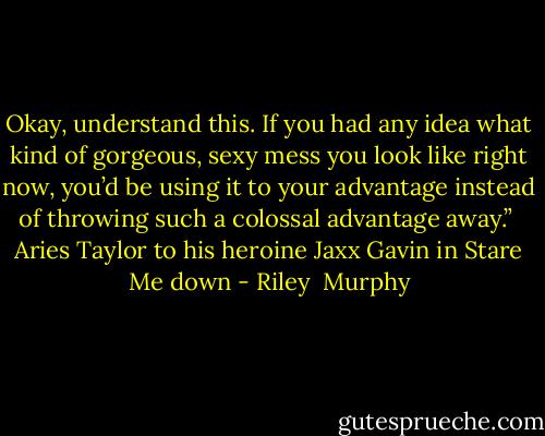 Okay, understand this. If you had any idea what kind of gorgeous, sexy mess you look like right now, you’d be using it to your advantage instead of throwing such a colossal advantage away.”<br /><br />Aries Taylor to his heroine Jaxx Gavin in Stare Me down - Riley  Murphy